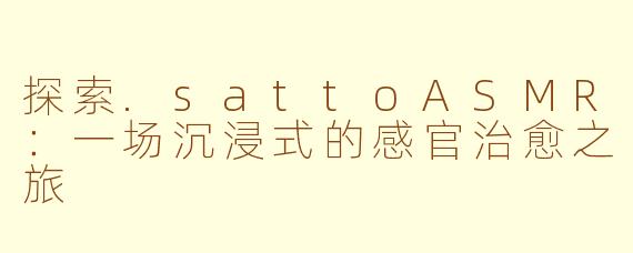 探索.sattoASMR：一场沉浸式的感官治愈之旅