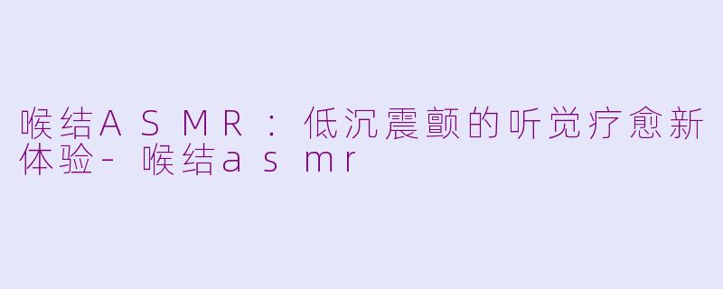 喉结ASMR：低沉震颤的听觉疗愈新体验-喉结asmr