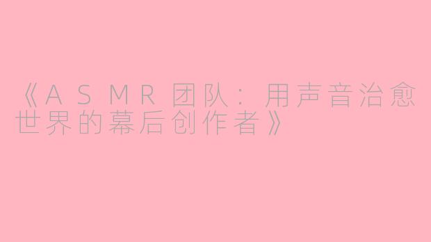 《ASMR团队:用声音治愈世界的幕后创作者》