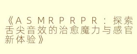 《ASMRPRPR：探索舌尖音效的治愈魔力与感官新体验》