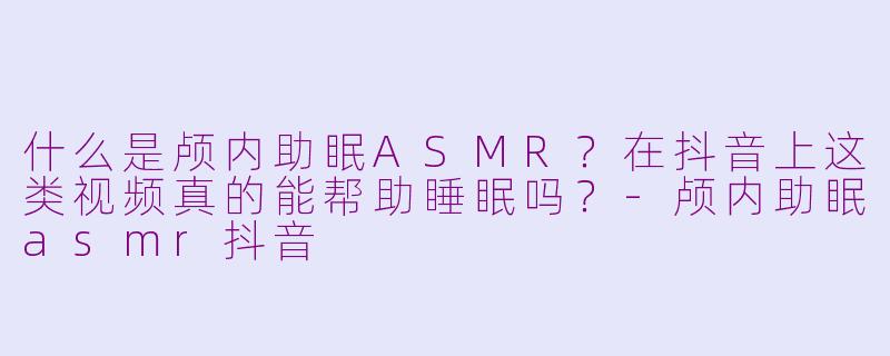 什么是颅内助眠ASMR？在抖音上这类视频真的能帮助睡眠吗？-颅内助眠asmr抖音
