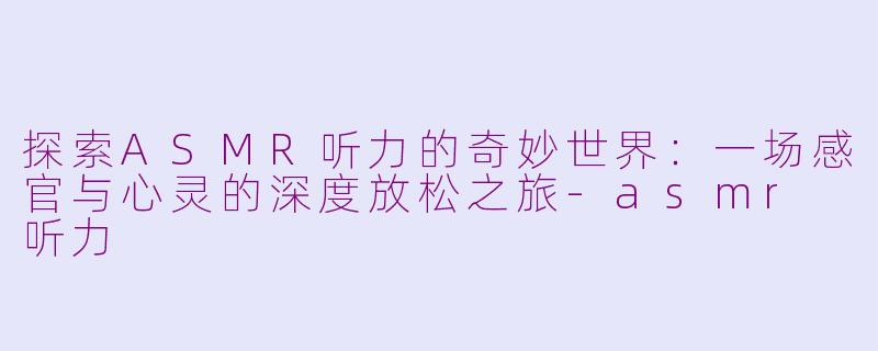 探索ASMR听力的奇妙世界：一场感官与心灵的深度放松之旅-asmr 听力