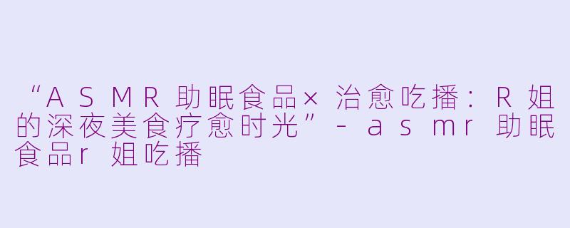 “ASMR助眠食品×治愈吃播：R姐的深夜美食疗愈时光”-asmr助眠食品r姐吃播