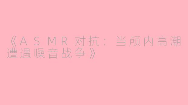 《ASMR对抗:当颅内高潮遭遇噪音战争》