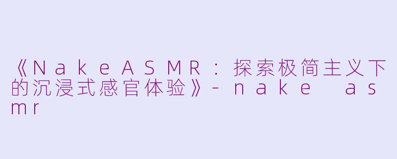 《NakeASMR：探索极简主义下的沉浸式感官体验》-nake asmr