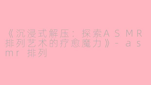 《沉浸式解压:探索ASMR排列艺术的疗愈魔力》
