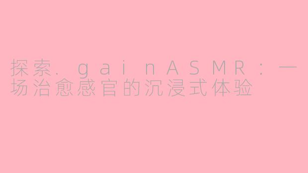 探索.gainASMR：一场治愈感官的沉浸式体验
