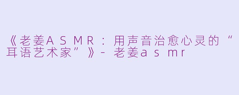 《老姜ASMR:用声音治愈心灵的“耳语艺术家”》