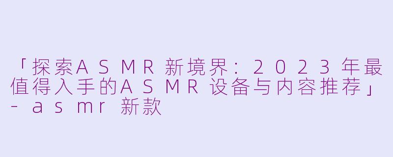 「探索ASMR新境界：2023年最值得入手的ASMR设备与内容推荐」-asmr新款
