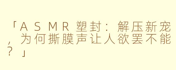 「ASMR塑封：解压新宠，为何撕膜声让人欲罢不能？」
