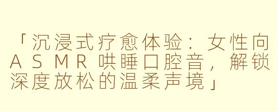 「沉浸式疗愈体验：女性向ASMR哄睡口腔音，解锁深度放松的温柔声境」