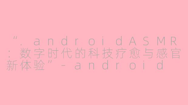 “.androidASMR：数字时代的科技疗愈与感官新体验”-android asmr