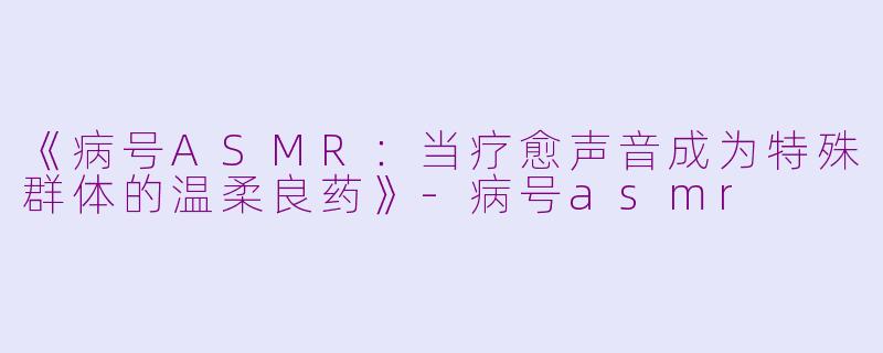 《病号ASMR：当疗愈声音成为特殊群体的温柔良药》-病号asmr