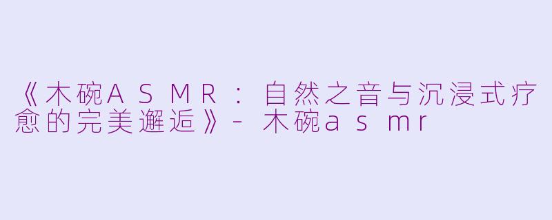 《木碗ASMR：自然之音与沉浸式疗愈的完美邂逅》-木碗asmr