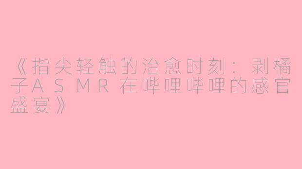 《指尖轻触的治愈时刻：剥橘子ASMR在哔哩哔哩的感官盛宴》