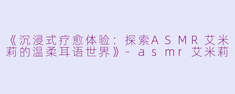 《沉浸式疗愈体验:探索ASMR艾米莉的温柔耳语世界》
