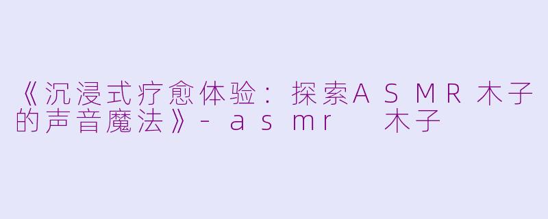 《沉浸式疗愈体验：探索ASMR木子的声音魔法》-asmr 木子