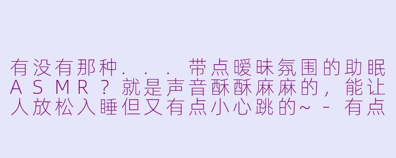 有没有那种...带点暧昧氛围的助眠ASMR?就是声音酥酥麻麻的,能让人放松入睡但又有点小心跳的~