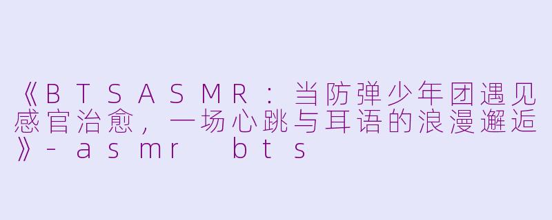 《BTSASMR：当防弹少年团遇见感官治愈，一场心跳与耳语的浪漫邂逅》-asmr bts