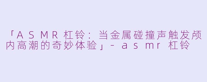 「ASMR杠铃：当金属碰撞声触发颅内高潮的奇妙体验」-asmr杠铃