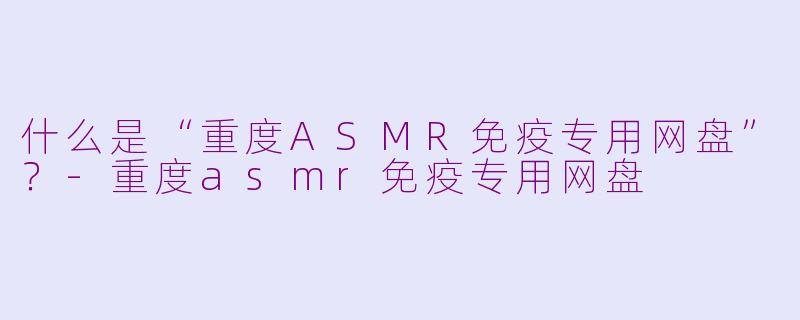什么是“重度ASMR免疫专用网盘”?
