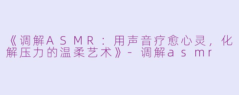 《调解ASMR：用声音疗愈心灵，化解压力的温柔艺术》-调解asmr
