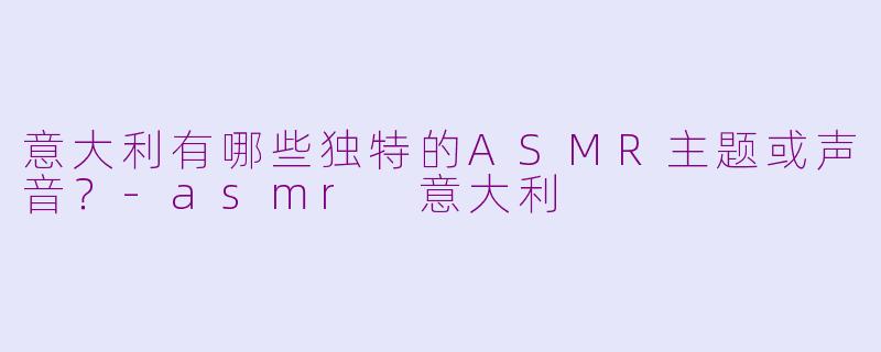 意大利有哪些独特的ASMR主题或声音?