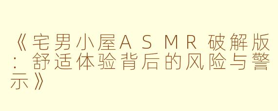 《宅男小屋ASMR破解版：舒适体验背后的风险与警示》