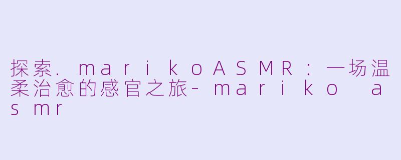 探索.marikoASMR：一场温柔治愈的感官之旅-mariko asmr