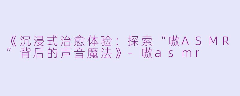 《沉浸式治愈体验：探索“嗷ASMR”背后的声音魔法》-嗷asmr