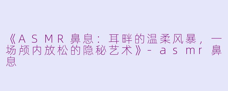 《ASMR鼻息:耳畔的温柔风暴,一场颅内放松的隐秘艺术》