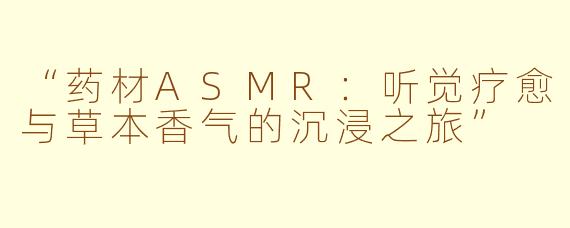 “药材ASMR：听觉疗愈与草本香气的沉浸之旅”