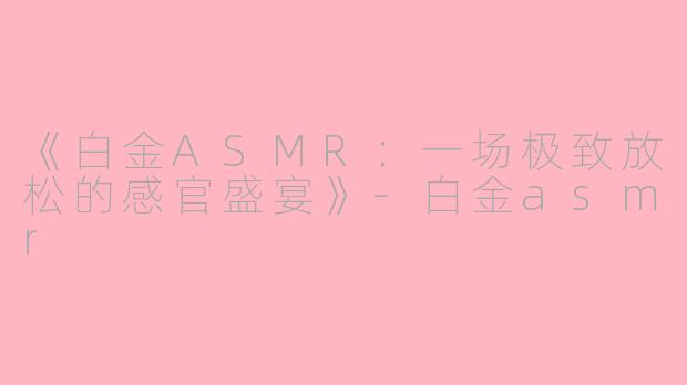 《白金ASMR：一场极致放松的感官盛宴》-白金asmr