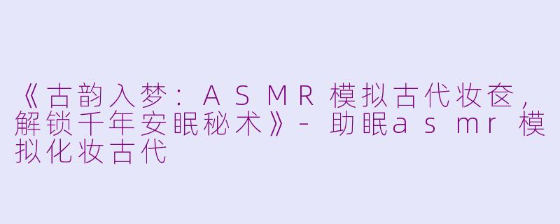 《古韵入梦：ASMR模拟古代妆奁，解锁千年安眠秘术》-助眠asmr模拟化妆古代