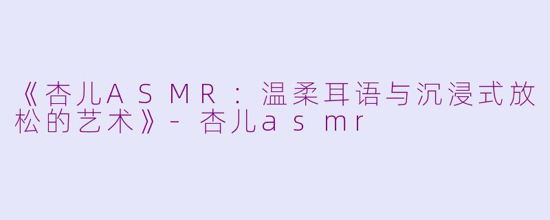 《杏儿ASMR:温柔耳语与沉浸式放松的艺术》