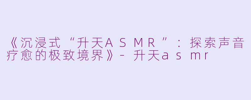 《沉浸式“升天ASMR”：探索声音疗愈的极致境界》-升天asmr
