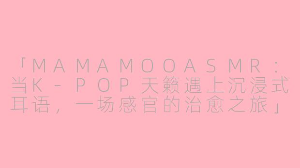 「MAMAMOOASMR：当K-POP天籁遇上沉浸式耳语，一场感官的治愈之旅」-mamamoo asmr