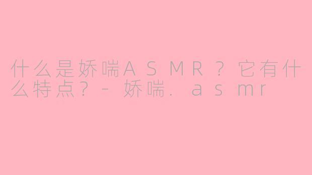 什么是娇喘ASMR？它有什么特点？-娇喘.asmr