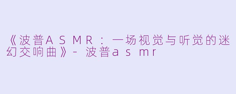 《波普ASMR：一场视觉与听觉的迷幻交响曲》-波普asmr