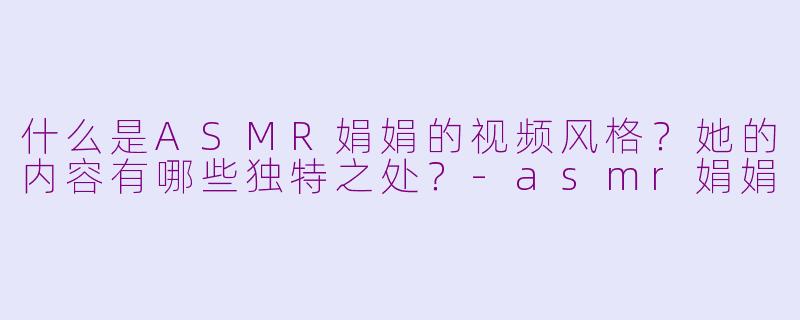 什么是ASMR娟娟的视频风格?她的内容有哪些独特之处?