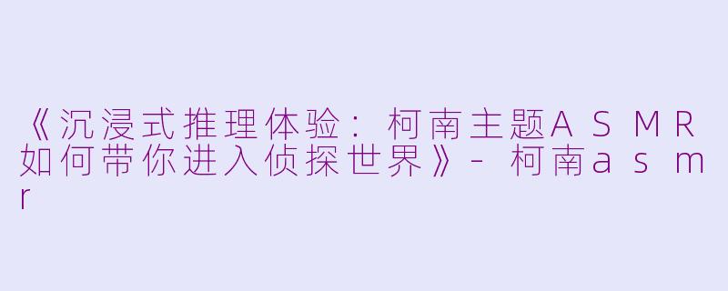 《沉浸式推理体验:柯南主题ASMR如何带你进入侦探世界》