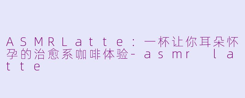 ASMRLatte:一杯让你耳朵怀孕的治愈系咖啡体验