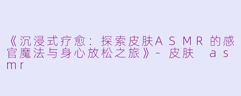 《沉浸式疗愈：探索皮肤ASMR的感官魔法与身心放松之旅》-皮肤 asmr