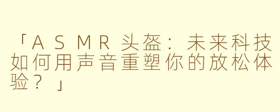 「ASMR头盔：未来科技如何用声音重塑你的放松体验？」