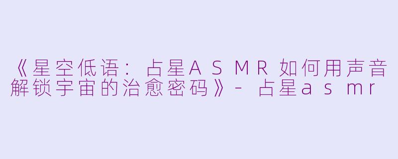 《星空低语：占星ASMR如何用声音解锁宇宙的治愈密码》-占星asmr