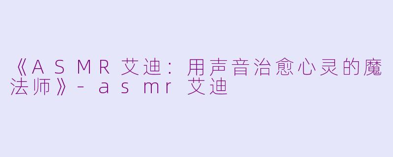 《ASMR艾迪：用声音治愈心灵的魔法师》-asmr艾迪