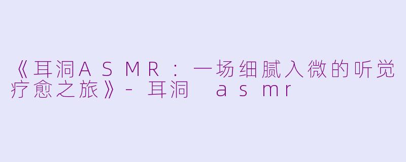 《耳洞ASMR：一场细腻入微的听觉疗愈之旅》-耳洞 asmr