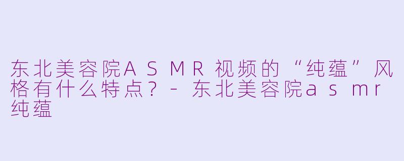 东北美容院ASMR视频的“纯蕴”风格有什么特点?