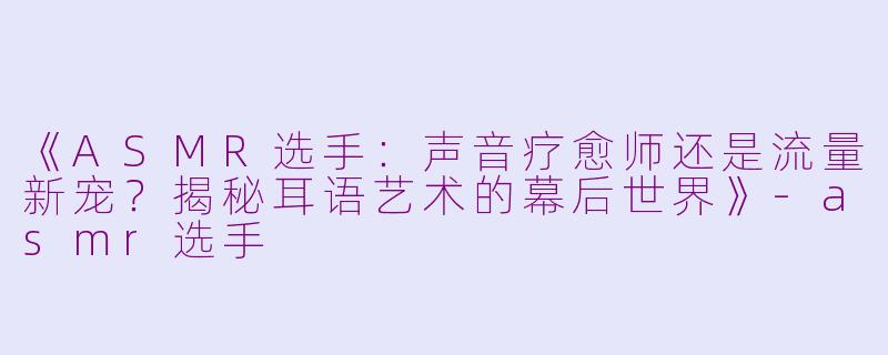 《ASMR选手:声音疗愈师还是流量新宠?揭秘耳语艺术的幕后世界》