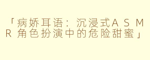 「病娇耳语:沉浸式ASMR角色扮演中的危险甜蜜」